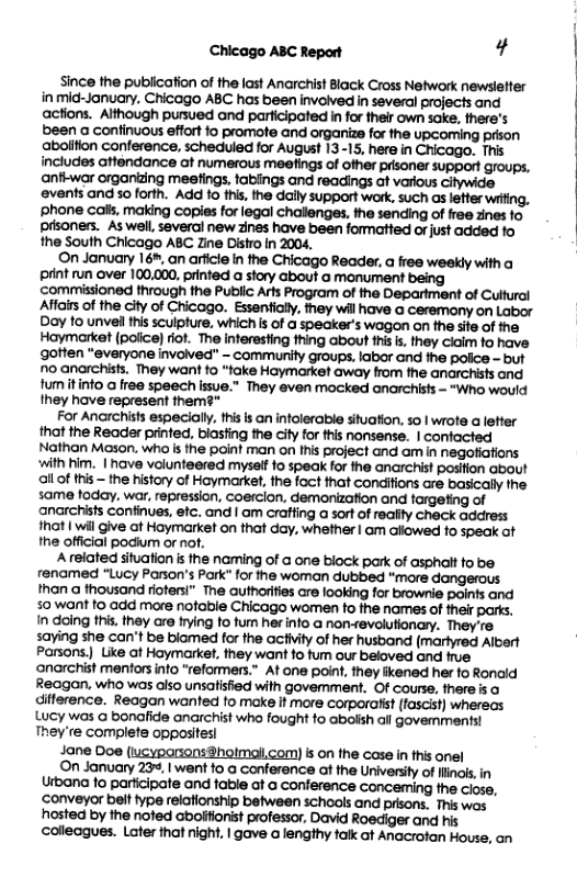 Chicago ABC Report ¢ Since the publication of the last Anarchist Black Cross Network newslefter in mid-January. Chicago ABC has been involved in several projects and actions. Although pursued and participated in for fheir own sake, there’s been a confinuous effort o promote and organize for the upcoming prison abolifion conference, scheduled for August 13-15, here in Chicago. This includes atfendance of numerous meefings of other prisoner support groups, anfi-war organizng meefings, fablings and readings at various Citywide events and so forth. Add fo ihi, the dally support work, such s lefter witing, ‘phone cals. making copies for legal challenges. the sending of ree zines fo prsoners. As well several new zines have been formatted o just added fo the South Chicago ABC Zine Distro in 2004, On January 16, an arficte in the Chicago Reader, @ free weekly with o it run over 100,000, printed a story about a monument being commissioned through the Public Arfs Program of the Department of Cultural Affairs of the city of Cicago. Essentialy, hey willhave a ceremony on Labor Doy fo unvel this sculpture, whichis of a speaker’s wagon on the site of the Hoymarket (poice) rit. The interesting thing about this i, they claim fo have goften "everyone involved" - commurity groups, labar and the police - but no anarchists. They want fo “foke Haymarket way from the anarchists and fumitinto a free speech issue.” They even mocked anarchists - “Who would they have represent them?* For Anarchists especially, thisis an infolerable stuation, 5o | wrote alefter that the Reader printed, biasfing the Gity for this nonsense. | confacted Nathan Mason. who i the point man on Ihis project and am in negafiations with him. | have volunteered myssif o speak for the anarchist posifion about allof this - the history of Hoymarket, the fact that condifions are basically the 5ame foday, war, repression, Coercion, demonizafion and targefing of ‘anarchists confinues, efc. and | am craffing a sort of realfty check address that | wil give at Haymarket on that day. whether | am allowed f0 speak ot he official podium or nof. A related situation i the naming of G one biock park of asphalt fo be renamed "Lucy Parson’’s Park” for the woman dubbed “more than a thousand riotersi” The authorifies are looking for brownie points and 50 want o add more nofable Chicago women to the names of their parks. In daing his. they are rying fo furn her nfo a non-revolutionary. They’re 5aying she can’t be blamed for the activity of her husband (marlyred Albert Parsons. Like ot Haymarket, they want 10 fum our beloved and frue ‘anarchist mentors info “reformers.” At one point, they ikened her fo Ronaid Reagan, who was also unsalisfied with govemment. Of course, there s o difference. Reagan wanted to make it more corporalist (fascist) whereas Lucy was o bonafide anarchist who fought to abolsh all govemments! They ’re complete opposites! Jane Doe (iucyparsonsBhotmail.com) s on the case in ths onel On January 23+, I went to a conference af the University of linois in Urbana fo participate and table ot a conference conceming the ciose, conveyor belt ype relafionship between schools and prisons. This wos hosted by the nofed abolfionist professor, David Roediger and his colleagues. Later that nigh, | gave o lengthy fakk at Anacrotan House, an